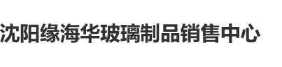 可以看帅哥美女插鸡鸡的网站沈阳缘海华玻璃制品销售中心